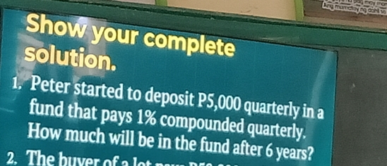 bag may man 
Ang mamataying dohl w 
Show your complete 
solution. 
1. Peter started to deposit P5,000 quarterly in a 
fund that pays 1% compounded quarterly. 
How much will be in the fund after 6 years? 
2. The buver of