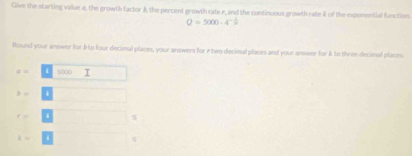 Give the starting value α, the growth factor 6, the percent growth rate r, and the continuous growth rate k of the exponential function.
Q=5000-4^(-frac 1)20
Round your answer for & to four decimal places, your answers for r two decimal places and your answer for k to three decimal places.
a= i 5000
b= i
r= i
%
k= i
%