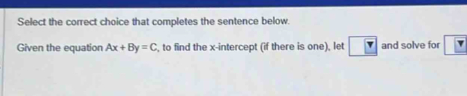 Select the correct choice that completes the sentence below. 
Given the equation Ax+By=C , to find the x-intercept (if there is one), let and solve for