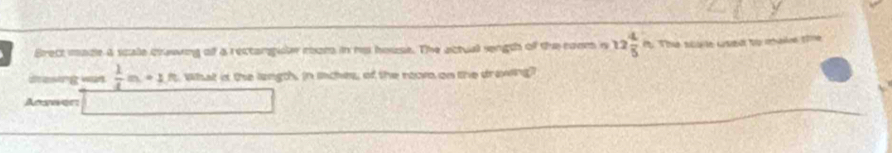 Brect maze a scae crawing of a rectangule coom in no house. The actual sngth of the coom n 12 4/5 in The s te ked tự mhaie the 
dresing wan  1/4 m+1n What is the langth. in inches, of the nom on the drawing? 
Annaer: