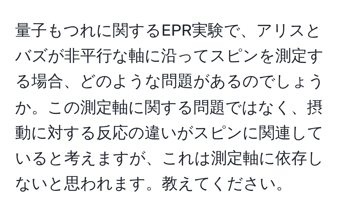 量子もつれに関するEPR実験で、アリスとバズが非平行な軸に沿ってスピンを測定する場合、どのような問題があるのでしょうか。この測定軸に関する問題ではなく、摂動に対する反応の違いがスピンに関連していると考えますが、これは測定軸に依存しないと思われます。教えてください。