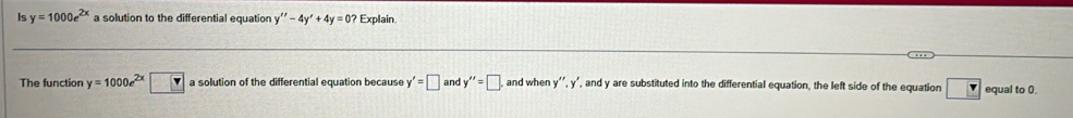 Is y=1000e^(2x) a solution to the differential equation y''-4y'+4y=0? Explain. 
The function y=1000e^(2x)□ a solution of the differential equation because y'=□ and y''=□ and when y''.y'. , and y are substituted into the differential equation, the left side of the equation v equal to 0.