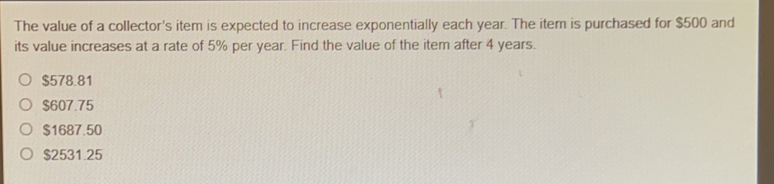 The value of a collector's item is expected to increase exponentially each year. The item is purchased for $500 and
its value increases at a rate of 5% per year. Find the value of the item after 4 years.
$578.81
$607.75
$1687.50
$2531.25