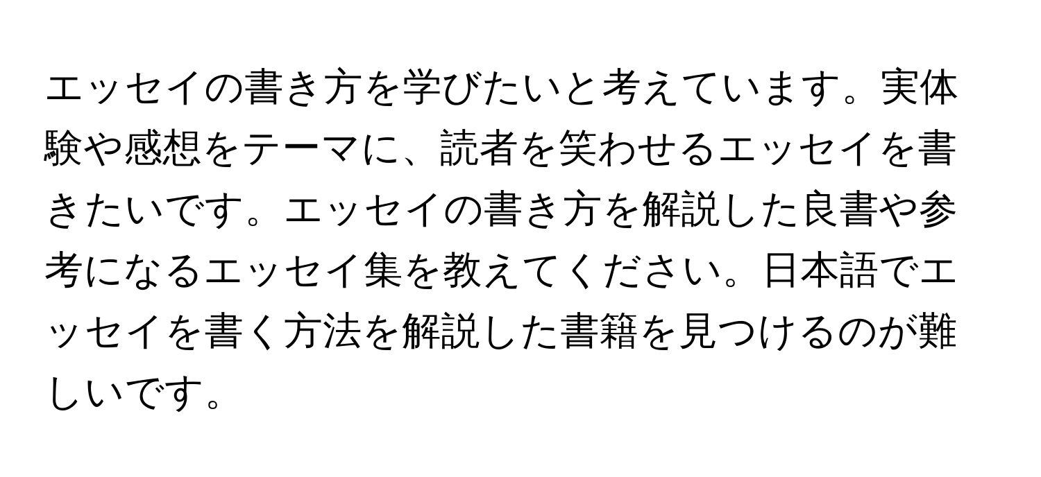 エッセイの書き方を学びたいと考えています。実体験や感想をテーマに、読者を笑わせるエッセイを書きたいです。エッセイの書き方を解説した良書や参考になるエッセイ集を教えてください。日本語でエッセイを書く方法を解説した書籍を見つけるのが難しいです。