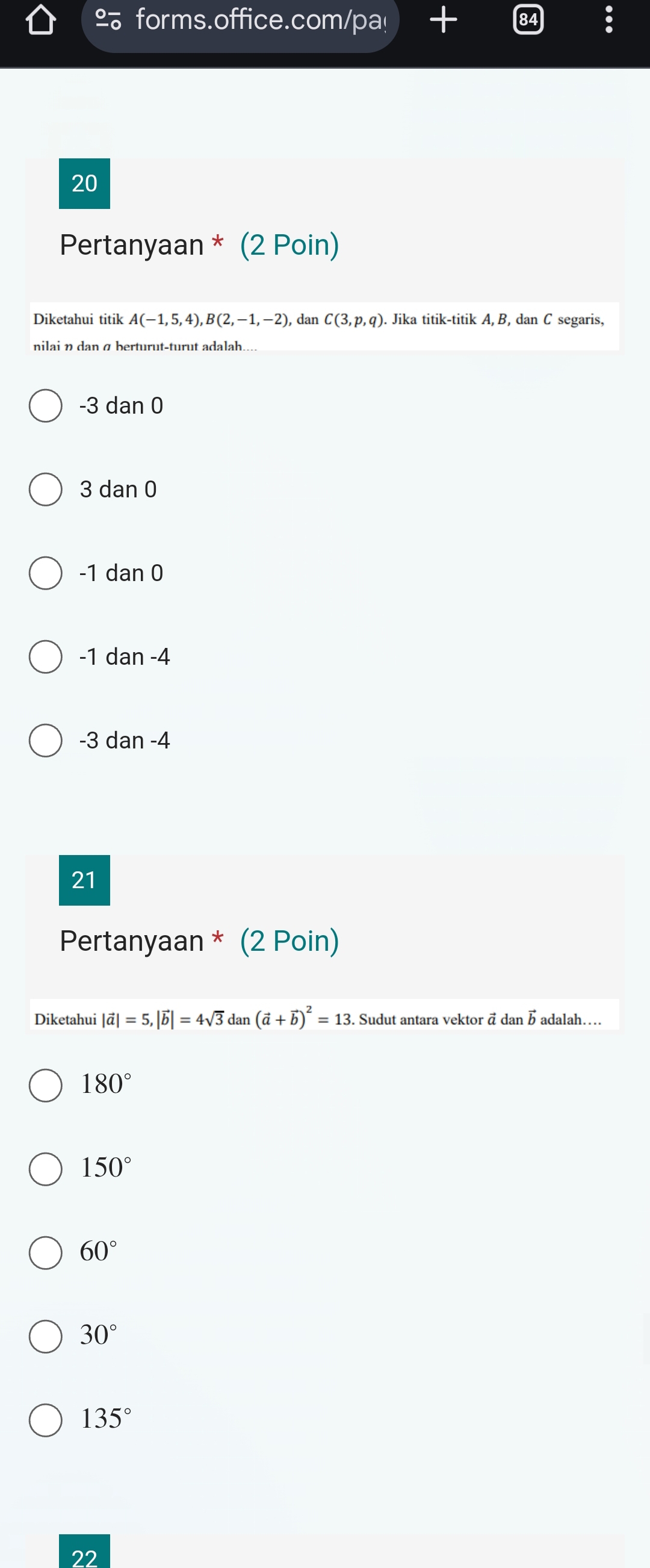 forms.office.com/pa!
84 frac circ  
20
Pertanyaan * (2 Poin)
Diketahui titik A(-1,5,4), B(2,-1,-2) , dan C(3,p,q). Jika titik-titik A, B, dan C segaris,
-3 dan 0
3 dan C
-1 dan 0
-1 dan -4
-3 dan -4
21
Pertanyaan * (2 Poin)
Diketahui |vector a|=5, |vector b|=4sqrt(3) daı (vector a+vector b)^2=13 Sudut antara vektor ā dan b adalah…..
180°
150°
60°
30°
135°
22