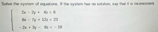 Solve the system of equations. If the system has no solution, say that it is inconsistent.
beginarrayl 2x-2y+4z=8 8x-7y+12z=23 -2x+3y-8z=-18endarray.