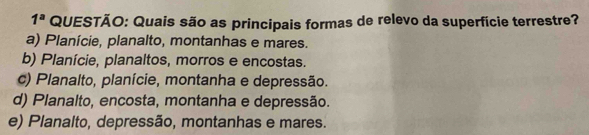 1^a QUESTÃO: Quais são as principais formas de relevo da superfície terrestre?
a) Planície, planalto, montanhas e mares.
b) Planície, planaltos, morros e encostas.
c) Planalto, planície, montanha e depressão.
d) Planalto, encosta, montanha e depressão.
e) Planalto, depressão, montanhas e mares.