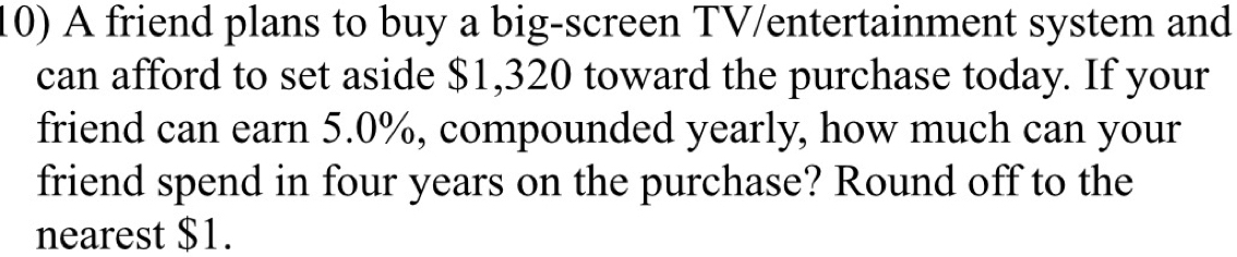 A friend plans to buy a big-screen TV/entertainment system and 
can afford to set aside $1,320 toward the purchase today. If your 
friend can earn 5.0%, compounded yearly, how much can your 
friend spend in four years on the purchase? Round off to the 
nearest $1.