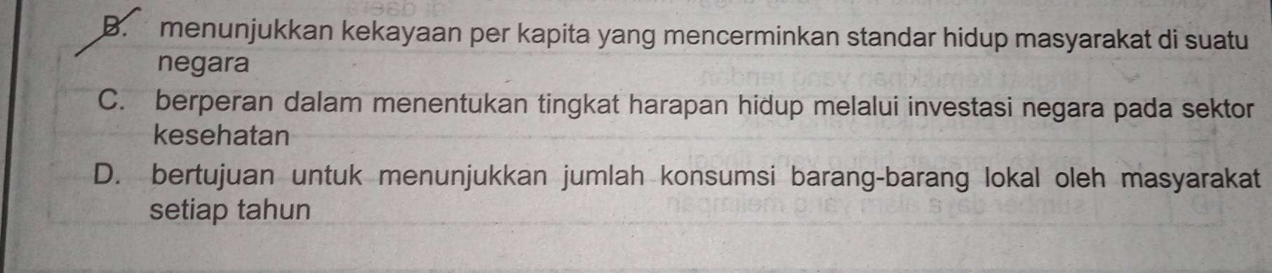 B. menunjukkan kekayaan per kapita yang mencerminkan standar hidup masyarakat di suatu
negara
C. berperan dalam menentukan tingkat harapan hidup melalui investasi negara pada sektor
kesehatan
D. bertujuan untuk menunjukkan jumlah konsumsi barang-barang lokal oleh masyarakat
setiap tahun