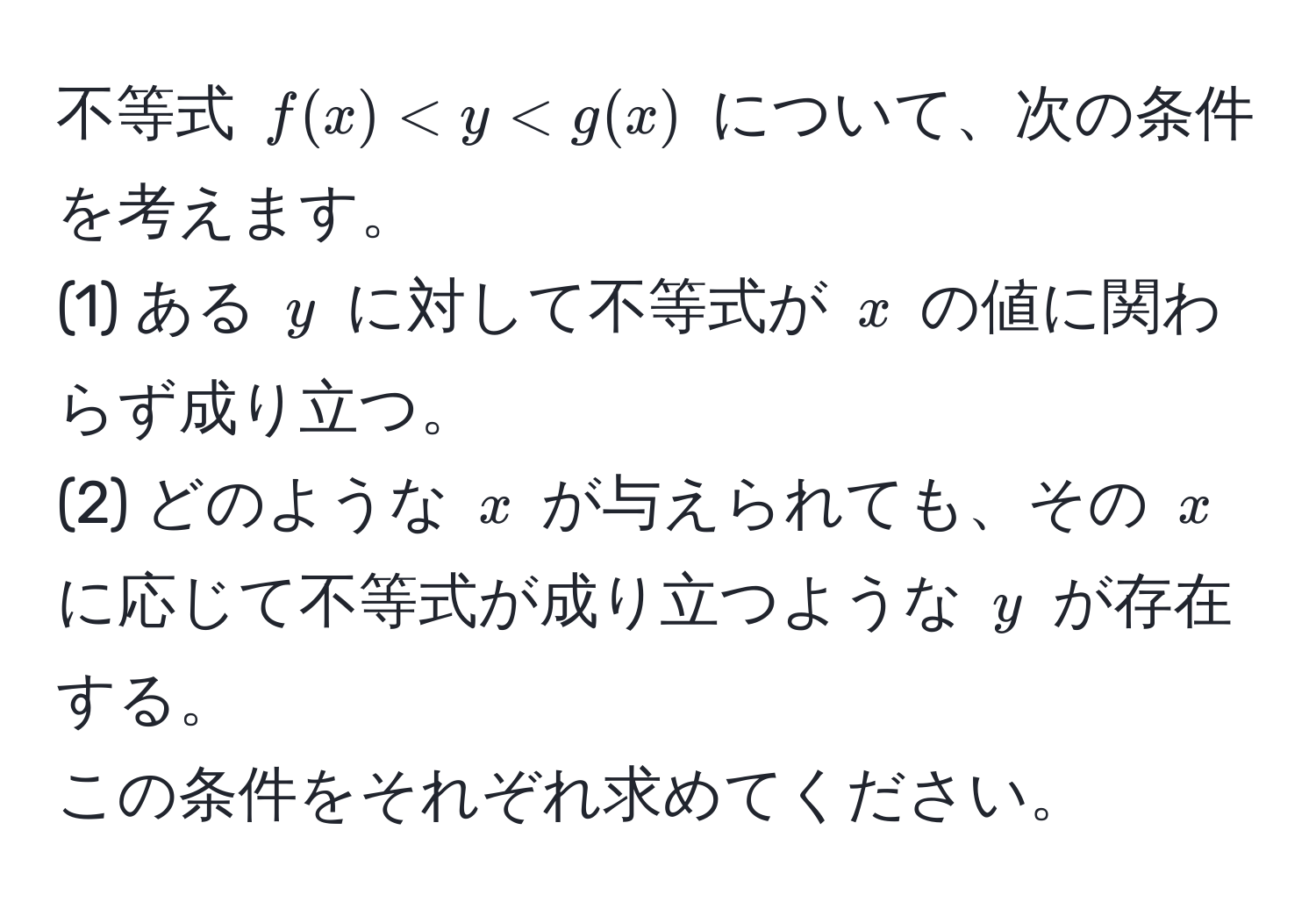 不等式 $f(x) < y < g(x)$ について、次の条件を考えます。  
(1) ある $y$ に対して不等式が $x$ の値に関わらず成り立つ。  
(2) どのような $x$ が与えられても、その $x$ に応じて不等式が成り立つような $y$ が存在する。  
この条件をそれぞれ求めてください。