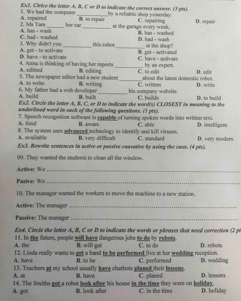 Ex1. Cirlce the letter A, B, C or D to indicate the correct answer. (3 pts).
1. We had the computer _by a reliable shop yesterday.
A. repaired B. to repair C. repairing D. repair
2. Ms Tam_ her car _at the garage every week.
A. has - wash B. has - washed
C. had - washed D. had - wash
3. Why didn't you _this robot _at the shop?
A. get - to activate B. get - activated
D. have - to activate C. have - activate
4. Anna is thinking of having her reports _by an expert.
A. editted B. editing C. to edit D. edit
5. The newspaper editor had a new student _about the latest domestic robot.
A. to write B. writing C. written D. write
6. My father had a web developer_ his company website.
A. build B. built C. builds D. to build
Ex2. Circle the letter A, B, C, or D to indicate the word(s) CLOSEST in meaning to the
underlined word in each of the following questions. (1 pts).
7. Speech recognition software is capable of turning spoken words into written text.
A. fond B. aware C. able D. intelligent
8. The system uses advanced technology to identify and kill viruses.
A. available B. very difficult C. standard D. very modern
Ex3. Rewrite sentences in active or passive causative by using the cues. (4 pts).
09. They wanted the students to clean all the window.
Active: We_
Pasive: We_
10. The manager wanted the workers to move the machine to a new station.
Active: The manager_
Passive: The manager_
Ex4. Circle the letter A, B, C or D to indicate the words or phrases that need correction (2 pt
11. In the future, people will have dangerous jobs to do by robots.
A. the B. will get C. to do D. robots
12. Linda really wants to get a band to be performed live at her wedding reception.
A. have B. to be C. performed D. wedding
13. Teachers at my school usually have chatbots planed their lessons.
A. at B. have C. planed D. lessons
14. The Smiths got a robot look after his house in the time they were on holiday.
A. got B. look after C. in the time D. holiday