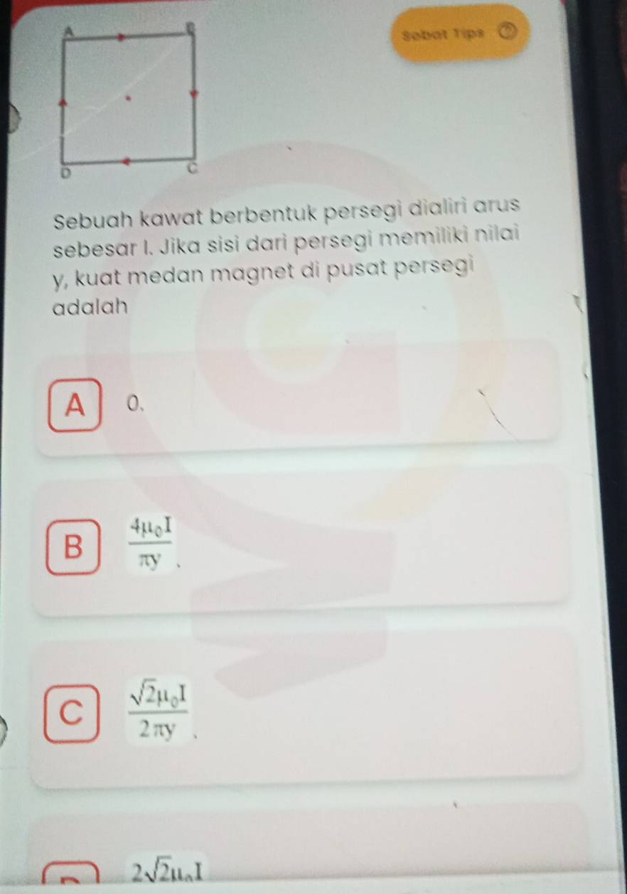 Sobat Tips
Sebuah kawat berbentuk persegi dialiri arus
sebesar I. Jika sisi dari persegi memiliki nilai
y, kuat medan magnet di pusat persegi 
adalah
A 0.
B frac 4mu _0Iπ y.
C frac sqrt(2)mu _0I2π y
2sqrt(2)mu _0I