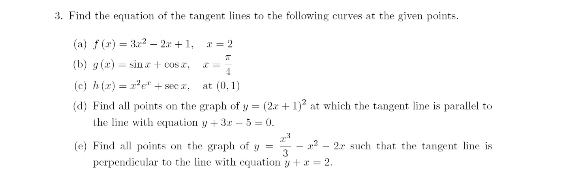 Find the equation of the tangent lines to the following curves at the given points. 
(a) f(x)=3x^2-2x+1, x=2
b g(x)=sin x+cos x, x= π /4 
(c) h(x)=x^2e^x+sec x, at(0,1)
(d) Find all points on the graph of y=(2x+1)^2 at which the tangent line is parallel to 
the line with equation y+3x-5=0. 
(e) Find all points on the graph of y= x^3/3 -x^2-2x such that the tangent line is 
perpendicular to the line with equation y+x=2.