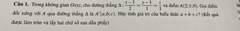 Trong không gian Oxyz, cho đường thẳng Δ :  (x-1)/2 = (y-1)/1 = z/1  và điểm A(2;1;0). Gọi điểm 
đối xứng với A qua đường thẳng △ l a A'(a;b;c). Hãy tính giá trị của biểu thức a+b+c ? (Kết quả 
được làm tròn và lấy hai chữ số sau dấu phẩy)