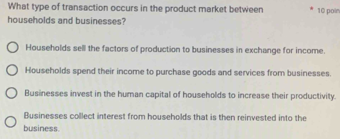 What type of transaction occurs in the product market between 10 poin
households and businesses?
Households sell the factors of production to businesses in exchange for income.
Households spend their income to purchase goods and services from businesses.
Businesses invest in the human capital of households to increase their productivity.
Businesses collect interest from households that is then reinvested into the
business.