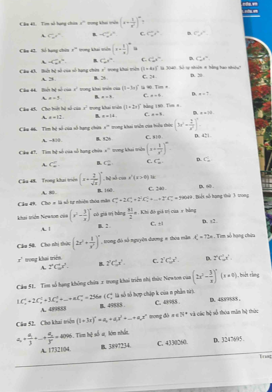 Tìm số hạng chín x^n trong khai triển (x+ 1/x^2 )^m ,
A. C_1_nz^n. B. -C_n^(nz^n). C. C_n^(nz^n). D. C_n^(1x^n).
Căm 42. Số hạng chín x° trong khai triểm (x+ 1/x )^∈fty  li
A. -C_n^(nx^n). B. C_(10)^1x^(14). C. C_n^(2x^10). D. C_(10)^4x^(12).
Câu 43. Biết hệ số của số hạng chứa x^2 trong khai triên (1+4x)^circ  là 3040. Số nự nhiên π bằng tao nhiều?
A. 28 . B. 26 . C. 24 . D. 20.
Câu 44. Biết hệ số của x^2 trong khai triển của (1-3x)^circ  l 90. Tim π.
A. n=5. B. n=8. C. x=6. D. n=7.
Câu 45. Cho biết hệ số của x° trong khai triển (1+2x)^circ  bằng 180. Tim n
A. x=12. B. x=14. C. n=8. D. a=10.
Câu 46. Tìm hệ số của số hạng chứa x^n trong khai triển của biểu thức (3x^3- 2/x^2 )^5.
A. -810. B. 826 C. 810 . D. 421.
Cău 47. Tim hệ số của số hạng chứa x^(10) trong khai triên (x+ 1/x^2 )^∈fty -
A. C_2^(5.
B. C_(20)^(□).
C. C_n^i.
D. C_n^:
Câm 48. Trong khai triển (x+frac 2)sqrt(x))^0. hệ số của x^3(x>0) kir
A. 80. B. 160 . C. 240 . D. 60 .
Câu 49. Cho # là số tự nhiên thôa măn C_n^(3+2C_n^4+2^2)C_n^(2+...+2^n)C_n^(n=59049. Biết số hạng thứ 3 trong
khai triển Newton của (x^2)- 3/x )^circ  có giá trị bằng  81/2 π Khi đó giá trị của x bằng
A. | B. 2 . C. ±l
D. ±2 .
Câu 50. Cho nhị thức (2x^2+ 1/x^3 )^n , trong đó số nguyên dương π thóa mãn A_n^(3=72n. Tim số hạng chứa
x^5) trong khai triển D. 2^6C_(10)^7x^5.
A. 2^5C_(10)^4x^5. B. 2^5C_(10)^5x^5. C. 2^7C_(10)^3x^5.
Câu 51. Tim số hạng không chứa x trong khai triển nhị thức Newton của (2x^2- 3/x )^circ (x=0) , biết rằng
( C* là số tổ hợp chập k của n phần từ).
L C_n^(4+2C_n^2+3.C_n^3+_ )+nC_n^(4=256 B. 49888 . C. 48988 . D. 4889888 .
A. 489888
Câu 52. Cho khai triển (1+3x)^n)=a_0+a_1x^3+...+a_nx^n trong đỏ n∈ N^* và các hệ số thóa mãn hệ thức
a_3+frac a_13+...+frac a_n3^n=4096 Tim hệ số a, lớn nhất
A. 1732104. B. 3897234. C. 4330260. D. 3247695 .
Trang