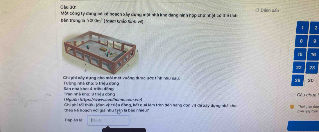 Đánh dấu
Một công ty đang có kế hoạch xây dựng một nhà kho dạng hình hộp chữ nhật có thế tích
bên trong là 5000m^3 (tham khảo hình vẽ).
1 2
8 9
15 16
22 23
Chi phí xây dựng cho mỗi mét vuông được ước tính như sau:
Tường nhà kho: 5 triệu đồng
29 30
Sàn nhà kho: 4 triệu đồng
Trần nhà kho: 3 triệu đồng Câu chưa I
(Nguồn https://www.coolhome.com.vn/)
Chi phí tối thiếu (đơn vị: triệu đồng, kết quả làm tròn đến hàng đơn vị) để xây dựng nhà kho Thời gian đượ
theo kế hoạch với giá như trên là bao nhiêu? gian quy đình
Đáp án là: dtáp án