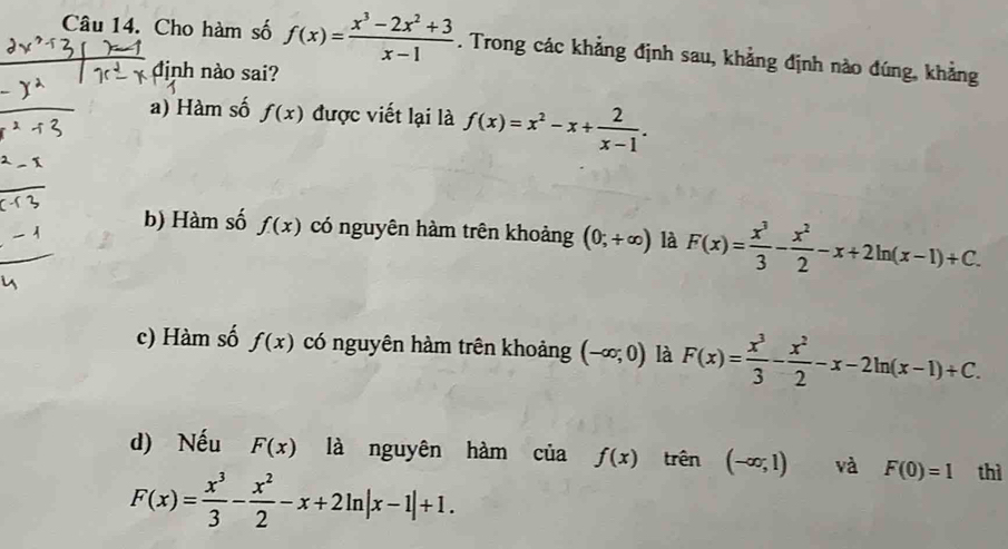 Cho hàm số f(x)= (x^3-2x^2+3)/x-1 . Trong các khẳng định sau, khẳng định nào đúng, khẳng
định nào sai?
a) Hàm số f(x) được viết lại là f(x)=x^2-x+ 2/x-1 .
b) Hàm số f(x) có nguyên hàm trên khoảng (0;+∈fty ) là F(x)= x^3/3 - x^2/2 -x+2ln (x-1)+C.
c) Hàm số f(x) có nguyên hàm trên khoảng (-∈fty ;0) là F(x)= x^3/3 - x^2/2 -x-2ln (x-1)+C.
d) Nếu F(x) là nguyên hàm của f(x) trên (-∈fty ,1) và F(0)=1 thì
F(x)= x^3/3 - x^2/2 -x+2ln |x-1|+1.