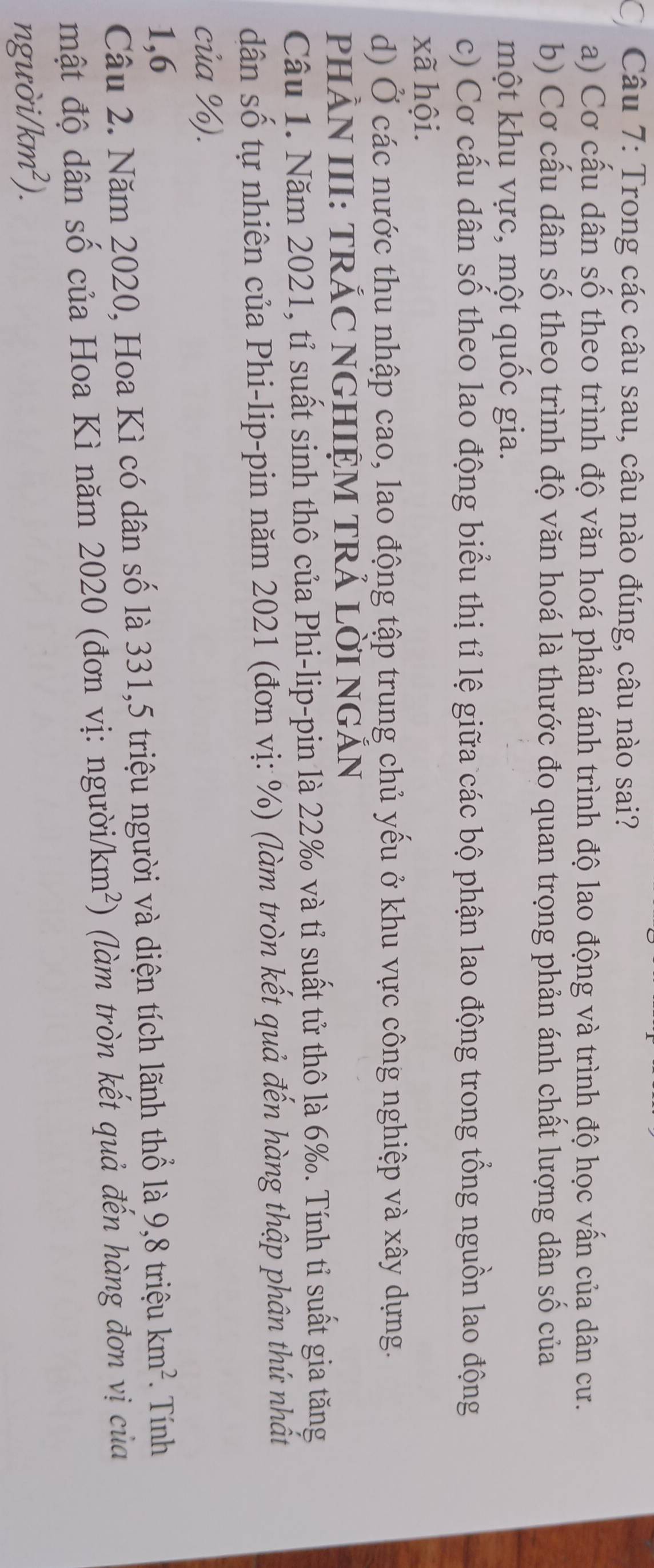Trong các câu sau, câu nào đúng, câu nào sai?
a) Cơ cấu dân số theo trình độ văn hoá phản ánh trình độ lao động và trình độ học vấn của dân cư.
b) Cơ cấu dân số theo trình độ văn hoá là thước đo quan trọng phản ánh chất lượng dân số của
một khu vực, một quốc gia.
c) Cơ cấu dân số theo lao động biểu thị tỉ lệ giữa các bộ phận lao động trong tổng nguồn lao động
xã hội.
d) Ở các nước thu nhập cao, lao động tập trung chủ yếu ở khu vực công nghiệp và xây dựng.
PHÂN III: TRÁC NGHIỆM TRẢ LỜI NGẤN
Câu 1. Năm 2021, tỉ suất sinh thô của Phi-lip-pin là 22‰ và tỉ suất tử thô là 6‰. Tính tỉ suất gia tăng
dân số tự nhiên của Phi-lip-pin năm 2021 (đơn vị: %) (làm tròn kết quả đến hàng thập phân thứ nhật
của %).
1, 6 9, 8trihat eukm^2. Tính
Câu 2. Năm 2020, Hoa Kì có dân số là 331, 5 triệu người và diện tích lãnh thổ là
mật độ dân số của Hoa Kì năm 2020 (đơn vị: người /km^2 ) (làm tròn kết quả đến hàng đơn vị của
n guoi/km^2).