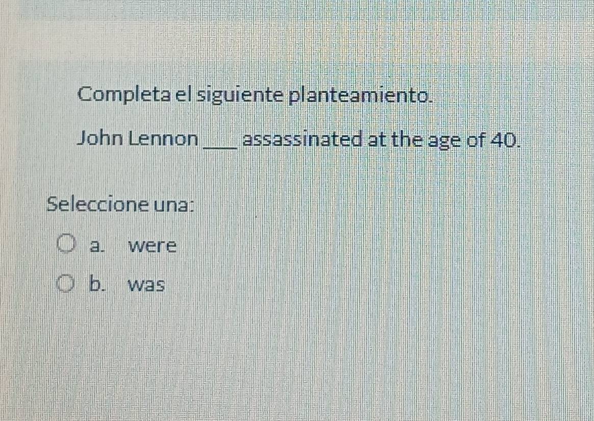 Completa el siguiente planteamiento.
John Lennon _assassinated at the age of 40.
Seleccione una:
a. were
b. was