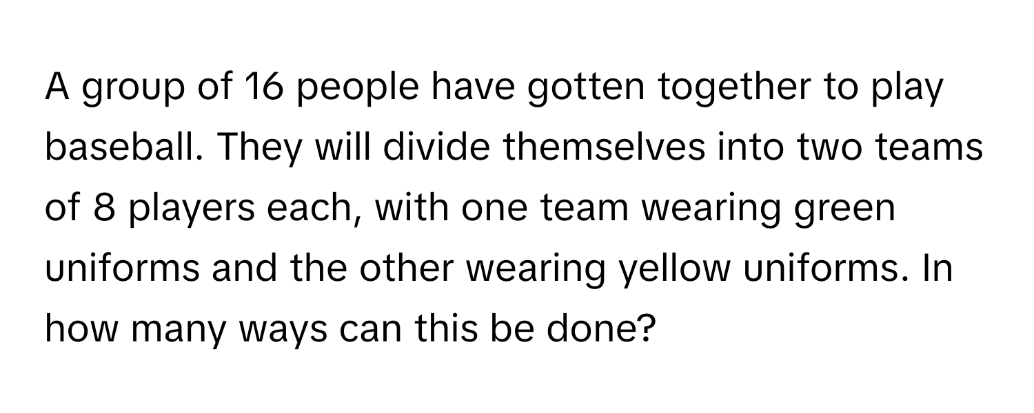 A group of 16 people have gotten together to play baseball. They will divide themselves into two teams of 8 players each, with one team wearing green uniforms and the other wearing yellow uniforms. In how many ways can this be done?