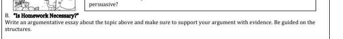 persuasive? 
B. “Is Homework Necessary?” 
Write an argumentative essay about the topic above and make sure to support your argument with evidence. Be guided on the 
structures.