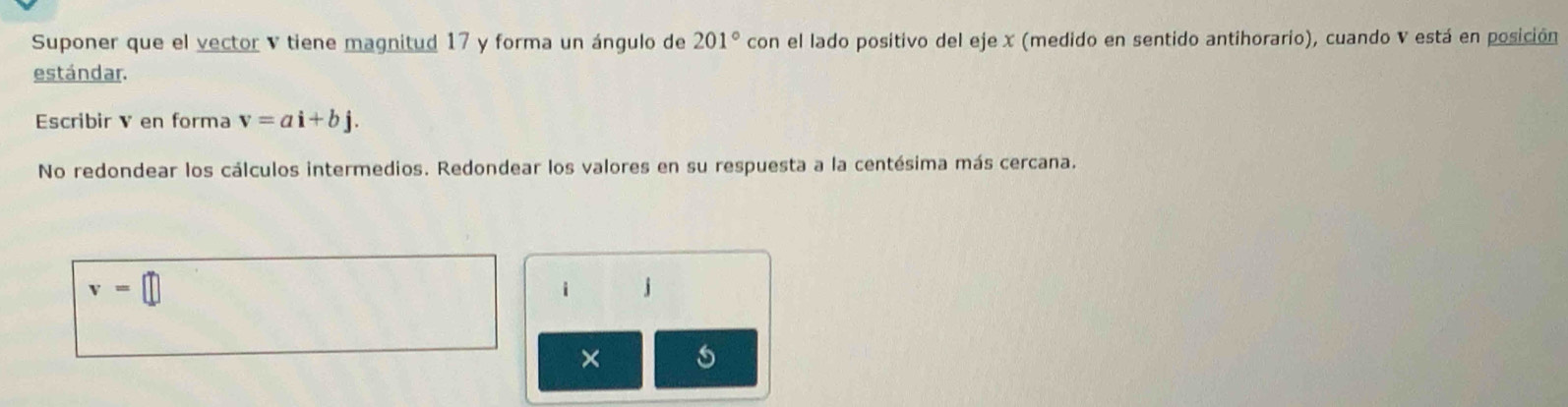 Suponer que el vector v tiene magnitud 17 y forma un ángulo de 201° con el lado positivo del eje x (medido en sentido antihorario), cuando V está en posición 
estándar. 
Escribir V en forma v=ai+bj. 
No redondear los cálculos intermedios. Redondear los valores en su respuesta a la centésima más cercana.
v=□
i j
× s