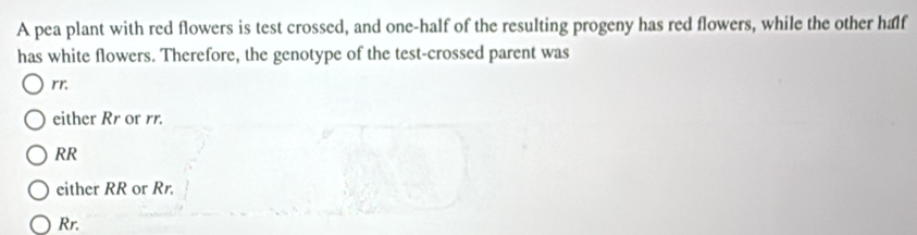 A pea plant with red flowers is test crossed, and one-half of the resulting progeny has red flowers, while the other half
has white flowers. Therefore, the genotype of the test-crossed parent was
rr.
either Rr or rr.
RR
either RR or Rr.
Rr.