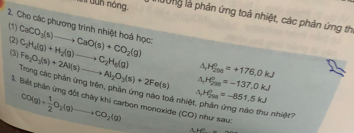 uh dun nóng. Dừng là phản ứng toả nhiệt, các phản ứng th 
(1) 
2. Cho các phương trình nhiệt hoá học:
C_2H_4(g)+H_2(g)to C_2H_6(g)
(2) CaCO_3(s)to CaO(s)+CO_2(g) (3)
△ _rH_(298)°=+176,0kJ
Fe_2O_3(s)+2Al(s)to Al_2O_3(s)+2Fe(s) △ _rH_(298)°=-137,0kJ
Trong các phản ứng trên, phản ứng nào toả nhiệt, phản ứng nào thu nhiệt?
CO(g)+ 1/2 O_2(g)to CO_2(g)
△ _rH_(298)°=-851,5kJ
3. Biết phản ứng đốt cháy khí carbon monoxide (CO) như sau
△ _rH_o°=