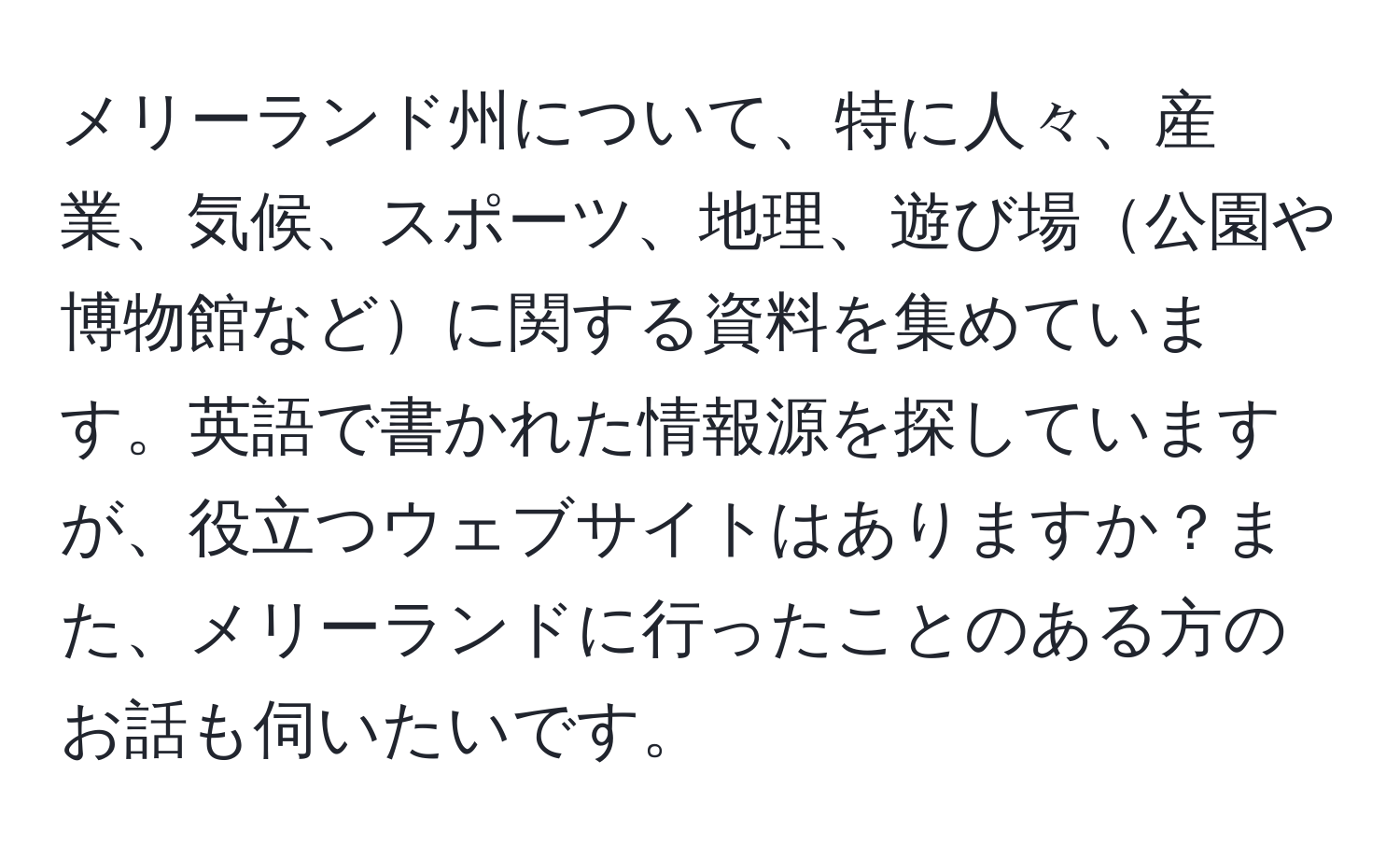 メリーランド州について、特に人々、産業、気候、スポーツ、地理、遊び場公園や博物館などに関する資料を集めています。英語で書かれた情報源を探していますが、役立つウェブサイトはありますか？また、メリーランドに行ったことのある方のお話も伺いたいです。