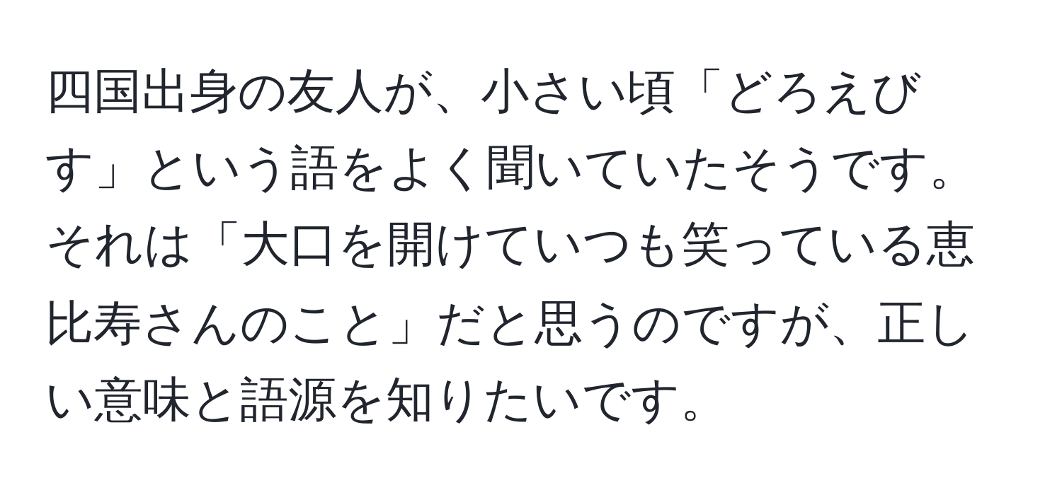 四国出身の友人が、小さい頃「どろえびす」という語をよく聞いていたそうです。それは「大口を開けていつも笑っている恵比寿さんのこと」だと思うのですが、正しい意味と語源を知りたいです。