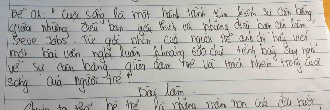 be On : " Cudc song Ra mor hand trinh tim kiein su cn bing 
giace nhiing dei bān yeu thich vá hhuing dièi bān cān lān 
Steve Jobs. Tú gà nhén cun nquir thě anh chi hay vieh 
mót bāi ván nghì Quān haoing 6ǒo chú trinh bag Buy righì 
ve su can bāng, giua cam mhe vá trach nhièn Hong Qud 
scng Quá nquài arè 
Dai Lam. 
claie to to he trè Qa zhing mam ron Quà dái ruòc