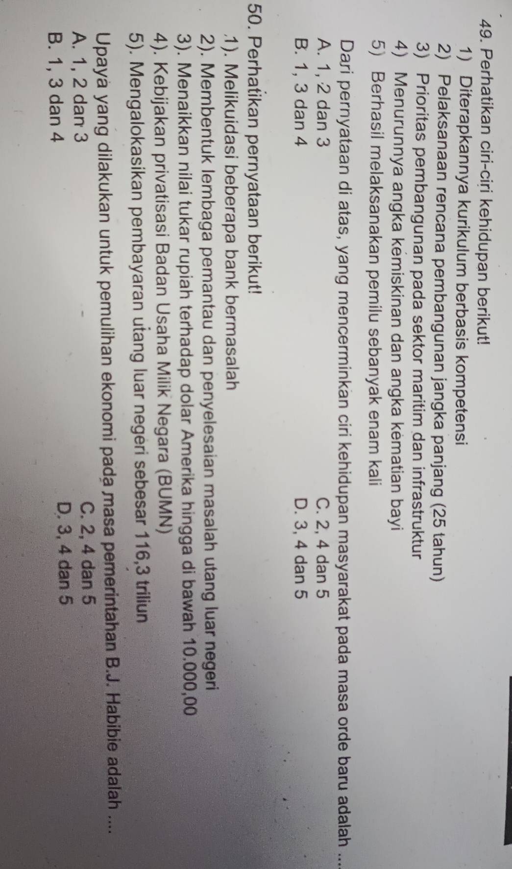 Perhatikan ciri-ciri kehidupan berikut!
1) Diterapkannya kurikulum berbasis kompetensi
2) Pelaksanaan rencana pembangunan jangka panjang (25 tahun)
3) Prioritas pembangunan pada sektor maritim dan infrastruktur
4) Menurunnya angka kemiskinan dan angka kėmatian bayi
5) Berhasil melaksanakan pemilu sebanyak enam kali
Dari pernyataan di atas, yang mencerminkan ciri kehidupan masyarakat pada masa orde baru adalah ...
A. 1, 2 dan 3 C. 2, 4 dan 5
B. 1, 3 dan 4 D. 3, 4 dan 5
50. Perhatikan pernyataan berikut!
1). Melikuidasi beberapa bank bermasalah
2). Membentuk lembaga pemantau dan penyelesaian masalah utang luar negeri
3). Menaikkan nilai tukar rupiah terhadap dolar Amerika hingga di bawah 10.000,00
4). Kebijakan privatisasi Badan Usaha Milik Negara (BUMN)
5). Mengalokasikan pembayaran utang luar negeri sebesar 116, 3 triliun
Upayà yang dilakukan untuk pemulihan ekonomi pada masa pemerintahan B.J. Habibie adalah ....
A. 1, 2 dan 3 C. 2, 4 dan 5
B. 1, 3 dan 4 D. 3, 4 dan 5