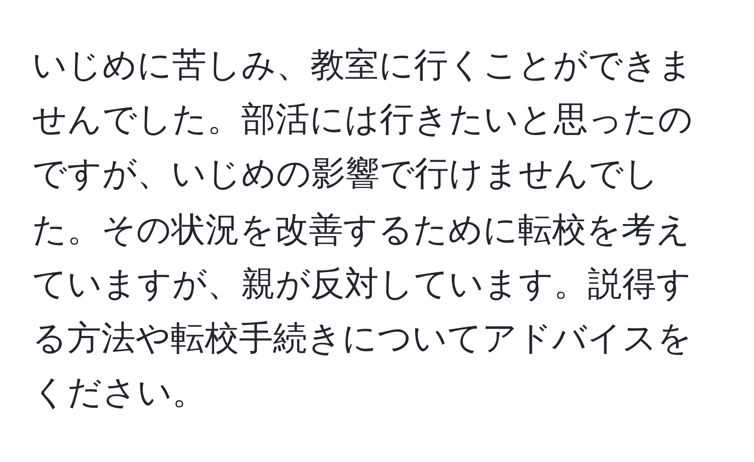 いじめに苦しみ、教室に行くことができませんでした。部活には行きたいと思ったのですが、いじめの影響で行けませんでした。その状況を改善するために転校を考えていますが、親が反対しています。説得する方法や転校手続きについてアドバイスをください。