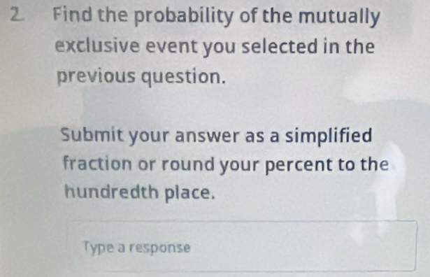 2₹ Find the probability of the mutually 
exclusive event you selected in the 
previous question. 
Submit your answer as a simplified 
fraction or round your percent to the 
hundredth place. 
Type a response