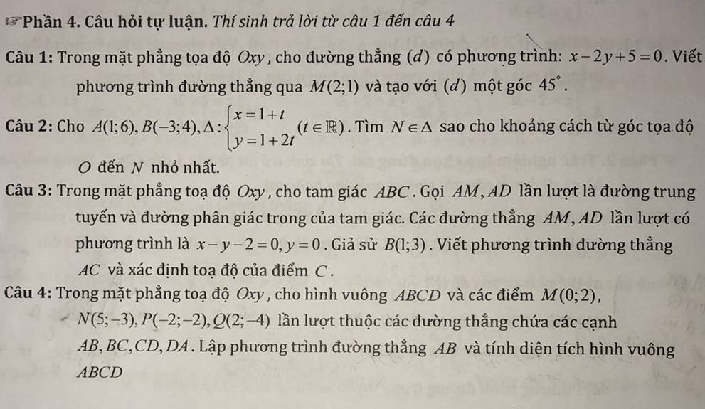 Phần 4. Câu hỏi tự luận. Thí sinh trả lời từ câu 1 đến câu 4 
Câu 1: Trong mặt phẳng tọa độ Oxy , cho đường thẳng (d) có phương trình: x-2y+5=0. Viết 
phương trình đường thẳng qua M(2;1) và tạo với (d) một góc 45°. 
Câu 2: Cho A(1;6), B(-3;4), △ :beginarrayl x=1+t y=1+2tendarray.  (t∈ R). Tìm N∈ △ sao cho khoảng cách từ góc tọa độ 
O đến N nhỏ nhất. 
Câu 3: Trong mặt phẳng toạ độ Oxy, cho tam giác ABC. Gọi AM, AD lần lượt là đường trung 
tuyến và đường phân giác trong của tam giác. Các đường thẳng AM, AD lần lượt có 
phương trình là x-y-2=0, y=0. Giả sử B(1;3). Viết phương trình đường thẳng
AC và xác định toạ độ của điểm C. 
Câu 4: Trong mặt phẳng toạ độ Oxy , cho hình vuông ABCD và các điểm M(0;2),
N(5;-3), P(-2;-2), Q(2;-4) lần lượt thuộc các đường thẳng chứa các cạnh
AB, BC, CD, DA. Lập phương trình đường thẳng AB và tính diện tích hình vuông
ABCD