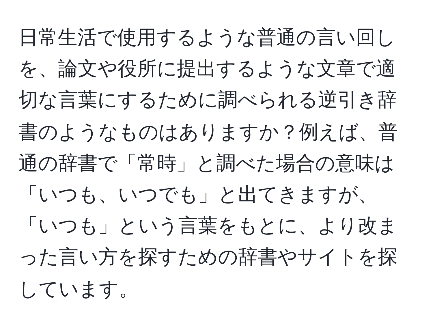 日常生活で使用するような普通の言い回しを、論文や役所に提出するような文章で適切な言葉にするために調べられる逆引き辞書のようなものはありますか？例えば、普通の辞書で「常時」と調べた場合の意味は「いつも、いつでも」と出てきますが、「いつも」という言葉をもとに、より改まった言い方を探すための辞書やサイトを探しています。