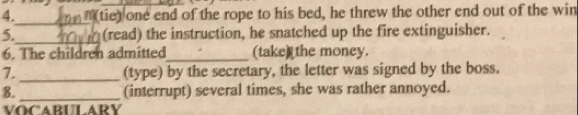 (tie) one end of the rope to his bed, he threw the other end out of the win 
_ 
_ 
5. (read) the instruction, he snatched up the fire extinguisher. 
6. The children admitted_ (take) the money. 
7. _(type) by the secretary, the letter was signed by the boss. 
8. _(interrupt) several times, she was rather annoyed. 
VOCABULARY