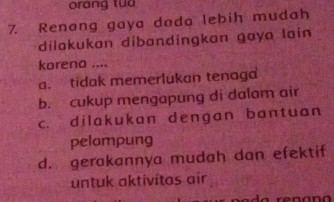 orang tua
7. Renang gaya dada lebih mudah
dílakukan díbandingkan gaya lain
karena ....
a. tídak memerlukan tenaga
b. cukup mengapung di dalam air
c. dilakukan dengan bantuan
pelampung
d. gerakannya mudah dan efektif
untuk aktivitas air