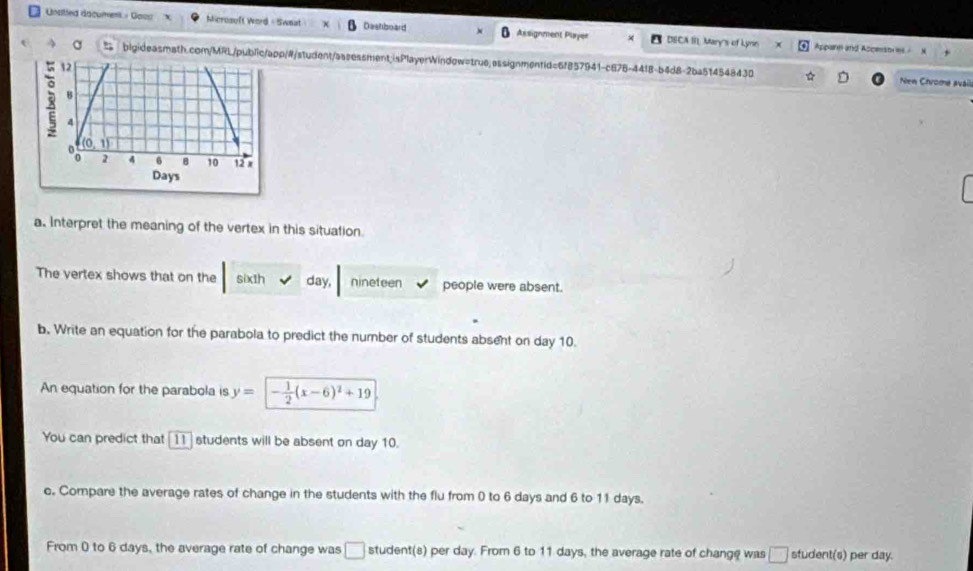 Unstted dacument - Goos Microsuft Word - Swnat Destboard Assignment Player DECA II. Mary's of Lynins 
Apparn and Ascenst es 
t bigideasmath.com/MRL/public/app/#/student/assessment;isPlayerWindow=true.assignmentid=6f857941-c676-4418-b4d8-2ba514548430 
Nen Chroma avail 
a. Interpret the meaning of the vertex in this situation 
The vertex shows that on the sixth day, nineteen people were absent. 
b, Write an equation for the parabola to predict the number of students absent on day 10. 
An equation for the parabola is y= - 1/2 (x-6)^2+19
You can predict that [11 ] students will be absent on day 10. 
c. Compare the average rates of change in the students with the flu from 0 to 6 days and 6 to 11 days. 
From 0 to 6 days, the average rate of change was □ student(s) per day. From 6 to 11 days, the average rate of change was □ student(s) per day.