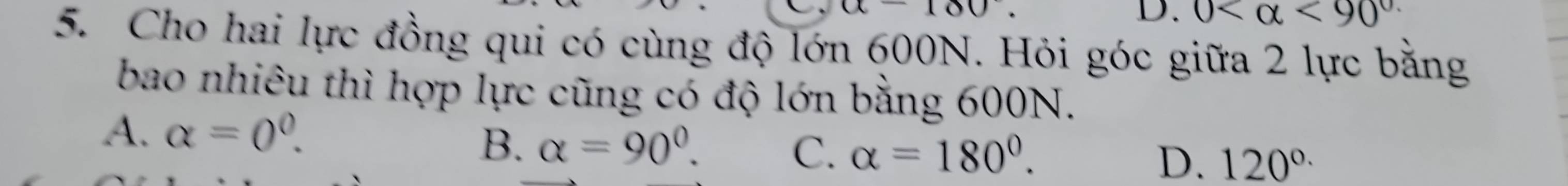 a-180
D. 0 <90^(circ .)
5. Cho hai lực đồng qui có cùng độ lớn 600N. Hỏi góc giữa 2 lực bằng
bao nhiêu thì hợp lực cũng có độ lớn bằng 600N.
A. alpha =0^0.
B. alpha =90°. C. alpha =180°. D. 120^(circ .)
