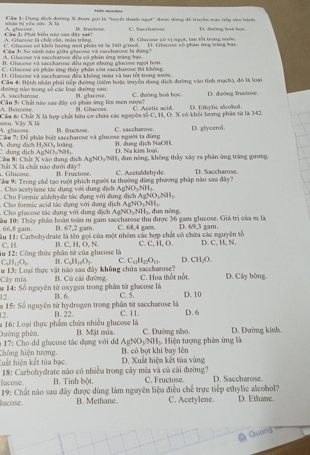 trắc nghiệm
Câu 1: Dụng dịch đường X được gọi là “huyết thanh ngọt” được dùng để truyền trực tiếp cho bệnh
nhân bị yểu sức. X là
A. glucose. B. fructose. C. Saccharose D. đường hoá học.
Câu 2: Phát biểu nào sau đây sai?
A. Glucose là chất rắn, màu trắng. B. Glucose có vị ngọt, tan tốt trong nước.
C. Glucose có khối lượng mol phân tử là 160 g/mol. D. Glucose có phản ứng tráng bạc.
Câu 3: So sánh nào giữa glucose và saccharose là dúng?
A. Glucose và saccharose đều có phàn ứng tráng bạc.
B. Glucose và saccharose đều ngọt nhưng glucose ngọt hơn.
C. Glucose có phản ứng thủy phân còn saccharose thì không.
D. Glucose và saccharose đếu không màu và tan tốt trong nước.
Câu 4: Bệnh nhân phải tiếp đường (tiêm hoặc truyền dung dịch đường vào tĩnh mạch), đó là loại
đường nào trong số các loại đường sau:
A. saccharose. B. glucose. C. đường hoá học. D. đường fructose.
Câu 5: Chất nào sau đây có phản ứng lên men rượu?
A. Benzene. B. Glucose. C. Acetic acid. D. Ethylic alcohol.
Câu 6: Chất X là hợp chất hữu cơ chứa các nguyên tố C, H, O. X có khối lượng phân tử là 342
amu. Vậy X là
A. glucose. B. fructose. C. saccharose. D. glycerol.
Câu 7: Để phân biệt saccharose và glucose người ta dùng
A. dung dịch H_2SO_4 loãng. B. dung dịch NaOH.
C. dung dịch AgNO_3/NH_3. D. Na kim loại.
Câu 8: Chất X vào dung dịch AgNO_3/NH_3 un nóng, không thấy xảy ra phản ứng tráng gương.
Chất X là chất nào dưới đây?. Glucose. B. Fructose. C. Acetaldehyde. D. Saccharose.
Câu 9: Trong chế tạo ruột phích người ta thường dùng phương pháp nào sau đây?
1. Cho acetylene tác dụng với dung dịch AgNO_3/NH_3.. Cho Formic aldehyde tác dụng với dung dị C AgNO_3/NH_3.. Cho formic acid tác dụng với dung dịch AgNO_3/NH_3.. Cho glucose tác dụng với dung dịch AgNO_3/NH_3, đun nóng.
âu 10: Thủy phân hoàn toàn m gam saccharose thu được 36 gam glucose. Giá trị của m là
. 66,8 gam. B. 67,2 gam. C. 68,4 gam. D. 69,3 gam.
ầu 11: Carbohydrate là tên gọi của một nhóm các hợp chất có chứa các nguyên tố
C, H. B. C, H, O, N. C. C, H, O. D. C, H, N.
âu 12: Công thức phân tử của glucose là
C_6H_12O_6. B. C_6H_10O_5. C. C_12H_22O_11. D. CH_2O.
du 13: Loại thực vật nào sau đây không chứa saccharose?
Cây mía. B. Củ cải đường. C. Hoa thốt nốt. D. Cây bông.
u 14: Số nguyên tử oxygen trong phân tử glucose là
2
B. 6. C. 5. D. 10
u 15: Số nguyên tử hydrogen trong phân tử saccharose là
12. B. 22. C. 11. D. 6
* 16: Loại thực phẩm chứa nhiều glucose là
Đường phèn. B. Mật mía. C. Đường nho. D. Đường kính.
* 17: Cho dd glucose tác dụng với d AgNO_3/NH_3. Hiện tượng phản ứng là
Không hiện tượng. B. có bọt khí bay lên
Tuất hiện kết tủa bạc. D. Xuất hiện kết tủa vàng
18: Carbohydrate nào có nhiều trong cây mía và củ cải đường?
lucose. B. Tinh bột. C. Fructose. D. Saccharose.
19: Chất nào sau đây được dùng làm nguyên liệu điều chế trực tiếp ethylic alcohol?
lucose. B. Methane. C. Acetylene. D. Ethane.
Guang