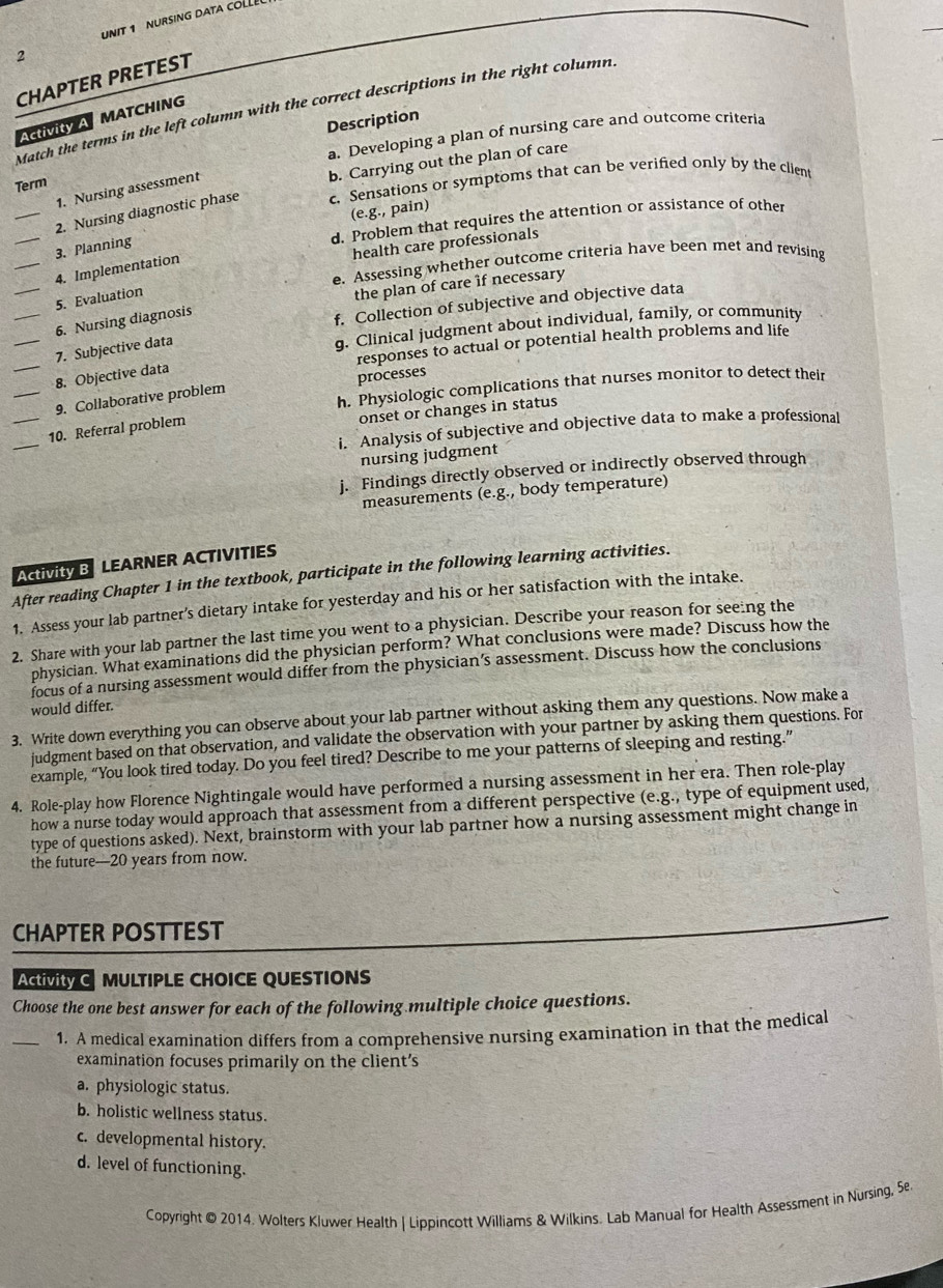 NIT 1 URSING DATA COLL
2
CHAPTER PRETEST
Match the terms in the left column with the correct descriptions in the right column.
Activity A MATCHING
Description
a. Developing a plan of nursing care and outcome criteria
b. Carrying out the plan of care
Term
1. Nursing assessment
_2. Nursing diagnostic phase c. Sensations or symptoms that can be verified only by the client
(e.g., pain)
_
d. Problem that requires the attention or assistance of other
health care professionals
3. Planning
e. Assessing whether outcome criteria have been met and revising
_4. Implementation
_5. Evaluation
the plan of care if necessary
_6. Nursing diagnosis
f. Collection of subjective and objective data
_7. Subjective data
q. Clinical judgment about individual, family, or community
responses to actual or potential health problems and life
_8. Objective dat
h. Physiologic complications that nurses monitor to detect their
_9. Collaborative problem processes
onset or changes in status
_
i. Analysis of subjective and objective data to make a professional
_10. Referral problem
nursing judgment
j. Findings directly observed or indirectly observed through
measurements (e.g., body temperature)
Activity B LEARNER ACTIVITIES
After reading Chapter 1 in the textbook, participate in the following learning activities.
1. Assess your lab partner’s dietary intake for yesterday and his or her satisfaction with the intake.
2. Share with your lab partner the last time you went to a physician. Describe your reason for seeing the
physician. What examinations did the physician perform? What conclusions were made? Discuss how the
focus of a nursing assessment would differ from the physician’s assessment. Discuss how the conclusions
would differ.
3. Write down everything you can observe about your lab partner without asking them any questions. Now make a
judgment based on that observation, and validate the observation with your partner by asking them questions. For
example, “You look tired today. Do you feel tired? Describe to me your patterns of sleeping and resting.”
4. Role-play how Florence Nightingale would have performed a nursing assessment in her era. Then role-play
how a nurse today would approach that assessment from a different perspective (e.g., type of equipment used,
type of questions asked). Next, brainstorm with your lab partner how a nursing assessment might change in
the future—20 years from now.
CHAPTER POSTTEST
ACiVItY C MULTIPLE CHOICE QUESTIONS
Choose the one best answer for each of the following multiple choice questions.
_1. A medical examination differs from a comprehensive nursing examination in that the medical
examination focuses primarily on the client's
a. physiologic status.
b. holistic wellness status.
c. developmental history.
d. level of functioning.
Copyright © 2014. Wolters Kluwer Health I Lippincott Williams & Wilkins. Lab Manual for Health Assessment in Nursing, Se