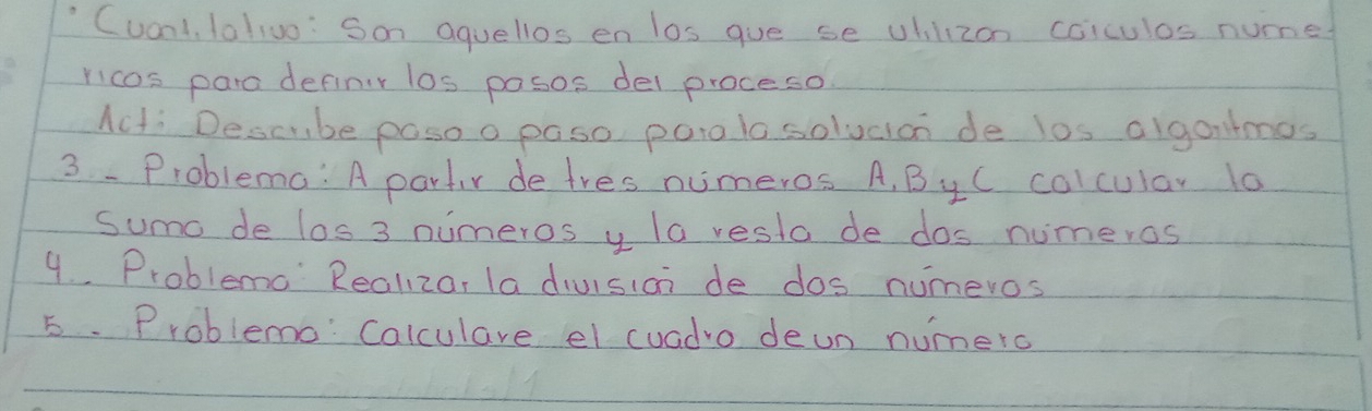 "Cuonlt, lallvo: Son aquellos en los gue se uhilizon coiculos nume 
ricos para definir los posos del proceso 
Acti Descube poso o paso parolo solucian de los algantmos 
3 -Problema: A partr de tres numeros. A, ByC colcular 10
sumo de los 3 nuimeros y la resta de dos numeros 
9. Problemo Realizor la division de dos numeros 
5. Problemo Calculare el cuadro deun numero