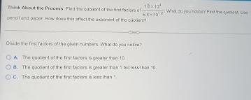 Think About the Precess. Find the quotient of the first factors of  (1.2* 10^4)/6.4* 10^(-2) . What do you notice? Find the quosent. Use
pencil and paper. How does this affect the exporent of the quotient?
Divide the first factors of the given numbers. What do you notice?
A. The quatient of the first factors is greater than 10
i8. The quolient of the first factors is greater than1 but less than 10.
C. The quotient of the first factors is less than 1.