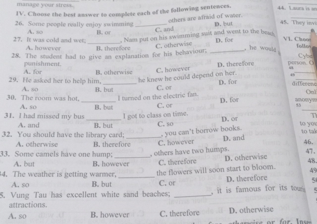 manage your stress.
_
IV. Choose the best answer to complete each of the following sentences. 44. Laura is an
others are afraid of water.
_
26. Some people really enjoy swimming _D. but 45. They invi
A. so B. or
C. and
_
27. It was cold and wet; . Nam put on his swimming suit and went to the beach _a
C. otherwise D. for VI. Choo!
follo
A. however B. therefore , he would .
28. The student had to give an explanation for his behaviour; _Cybc
punishment. 48
A. for B. otherwise C. however D. therefore person. O
_
29. He asked her to help him, _he knew he could depend on her.
49
A. so B. but C. or D. for
differenc
30. The room was hot, I turned on the electric fan.
Onl
A. so _B. but C. or D. for
anonym
_
53
31. I had missed my bus_ I got to class on time.
D. or
Th
A. and B. but C. so to you
32. You should have the library card; _, you can’t borrow books. to tal
A. otherwise B. therefore C. however D. and 46,
33. Some camels have one hump; _, others have two humps. 47. 48.
A. but B. however C. therefore D. otherwise
4. The weather is getting warmer,_
the flowers will soon start to bloom. 49
A. so B. but C. or D. therefore 5
5. Vung Tau has excellent white sand beaches; _, it is famous for its touris 5
attractions.
A. so B. however C. therefore D. otherwise
e r w ise or for I n se