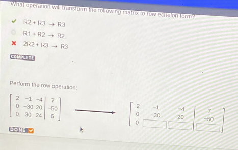 What operation will transform the following matrix to row echelon form?
R2+R3to R3
R1+R2to R
2R2+R3to R3
COMPLETE 
Perform the row operation:
beginbmatrix 2&-1&-4 0&-30&20 0&30&24endvmatrix beginarrayr 7 -50 6endarray endbmatrix
-1 -4 7
-30 20 -50
0
DONE Z