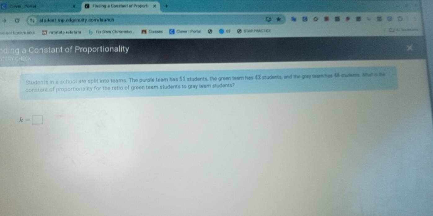 Clever | Pertai Finding a Comtant of Proport 
% student.mp.edgenuity.com/launch 
so net bookmai ratatata ratatata Fix Slow Chromebo Classes Clever | Portal STAR PRACTICE 
ding a Constant of Proportionality 

Students in a school are split into tearns. The purple team has 51 students, the green team has 42 students, and the gray team has 48 studems. What a the 
constant of proportionality for the ratio of green team students to gray team students?
k=□
