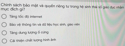 Chính sách bảo mật và quyền riêng tư trong hệ sinh thái số giáo dục nhằm
mục đích gì?
Tăng tốc độ internet
Bảo vệ thông tin và dữ liệu học sinh, giáo viên
Tăng dung lượng ổ cứng
Cải thiện chất lượng hình ảnh