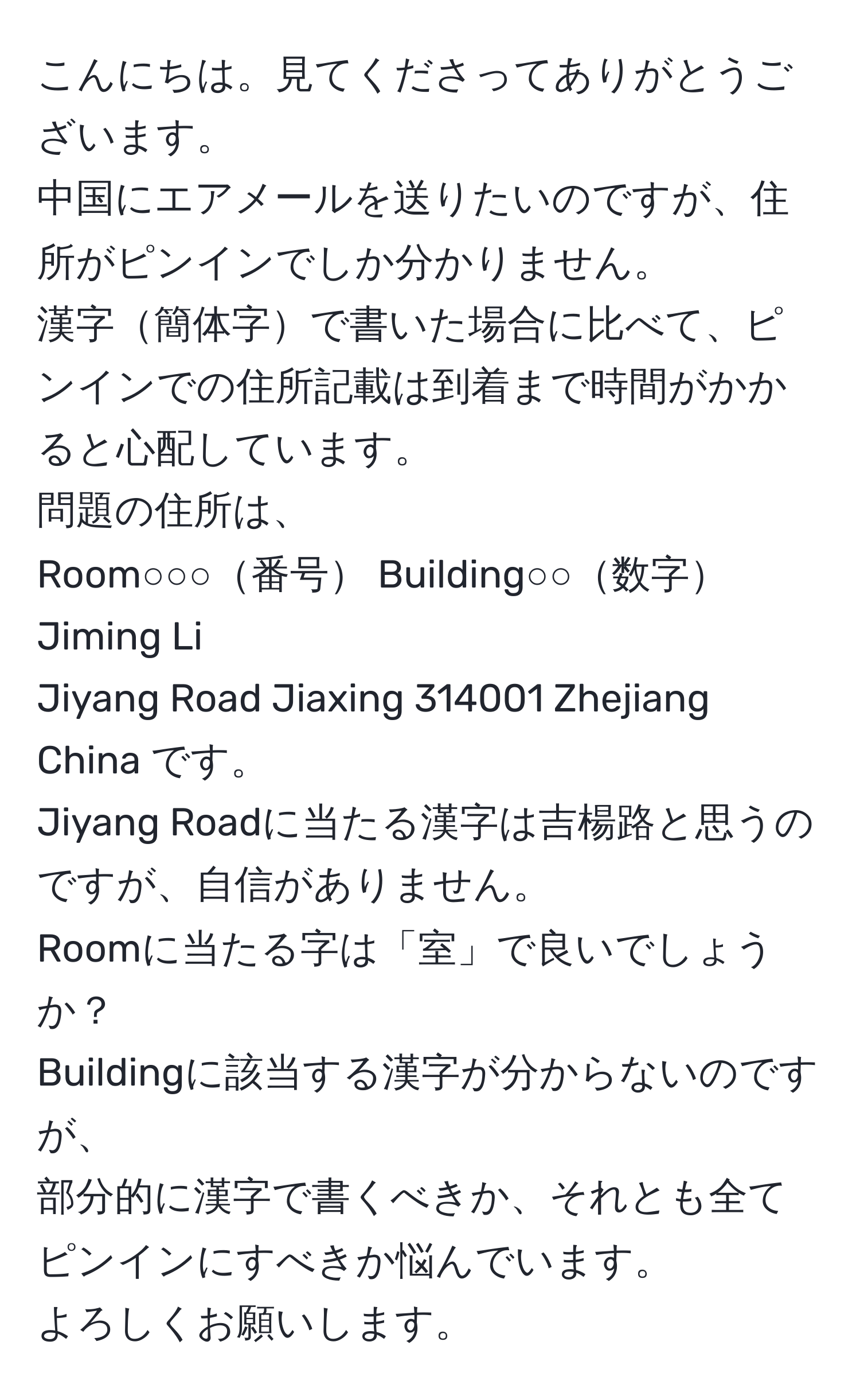 こんにちは。見てくださってありがとうございます。  
中国にエアメールを送りたいのですが、住所がピンインでしか分かりません。  
漢字簡体字で書いた場合に比べて、ピンインでの住所記載は到着まで時間がかかると心配しています。  
問題の住所は、  
Room○○○番号 Building○○数字 Jiming Li  
Jiyang Road Jiaxing 314001 Zhejiang China です。  
Jiyang Roadに当たる漢字は吉楊路と思うのですが、自信がありません。  
Roomに当たる字は「室」で良いでしょうか？  
Buildingに該当する漢字が分からないのですが、  
部分的に漢字で書くべきか、それとも全てピンインにすべきか悩んでいます。  
よろしくお願いします。